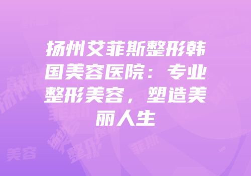 扬州艾菲斯整形韩国美容医院：专业整形美容，塑造美丽人生