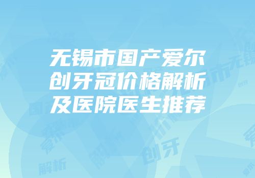 无锡市国产爱尔创牙冠价格解析及医院医生推荐