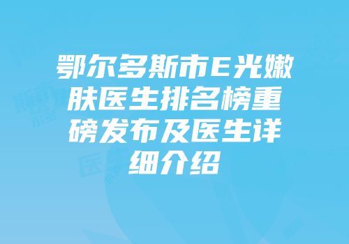 鄂尔多斯市E光嫩肤医生排名榜重磅发布及医生详细介绍