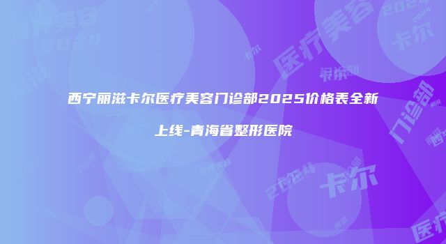 西宁丽滋卡尔医疗美容门诊部2025价格表全新上线-青海省整形医院