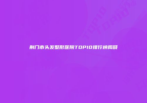 荆门市头发整形医院TOP10排行榜揭晓
