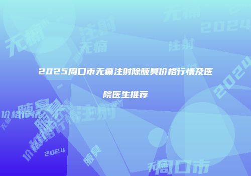 2025周口市无痛注射除腋臭价格行情及医院医生推荐
