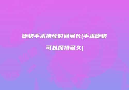 除皱手术持续时间多长(手术除皱可以保持多久)