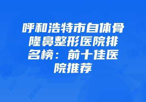 呼和浩特市自体骨隆鼻整形医院排名榜：前十佳医院推荐