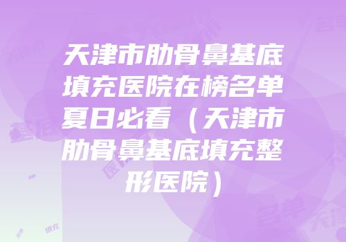 天津市肋骨鼻基底填充医院在榜名单夏日必看（天津市肋骨鼻基底填充整形医院）