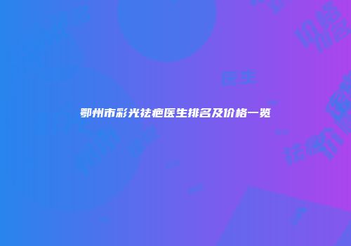 鄂州市彩光祛疤医生排名及价格一览