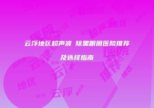 云浮地区超声波袪除黑眼圈医院推荐及选择指南