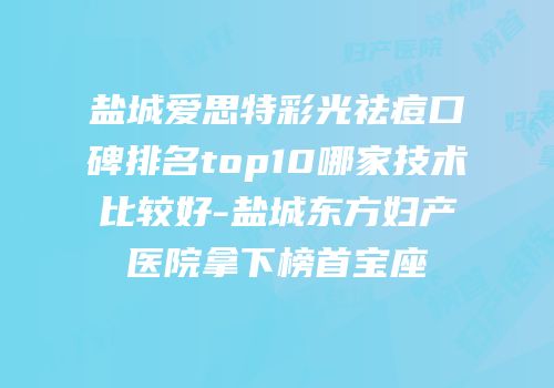 盐城爱思特彩光祛痘口碑排名top10哪家技术比较好-盐城东方妇产医院拿下榜首宝座