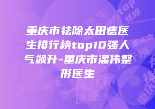 重庆市祛除太田痣医生排行榜top10强人气飙升-重庆市潘伟整形医生