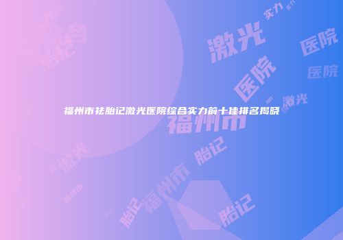 福州市祛胎记激光医院综合实力前十佳排名揭晓