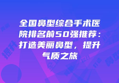 全国鼻型综合手术医院排名前50强推荐：打造美丽鼻型，提升气质之旅