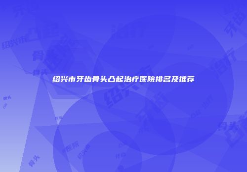 绍兴市牙齿骨头凸起治疗医院排名及推荐