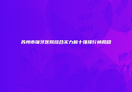 苏州市镶牙医院综合实力前十强排行榜揭晓