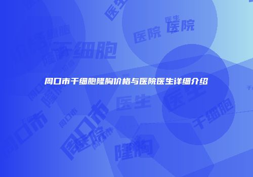 周口市干细胞隆胸价格与医院医生详细介绍