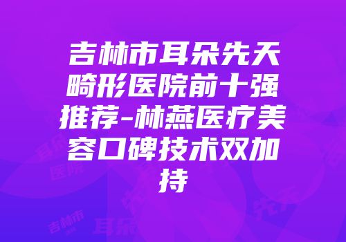 吉林市耳朵先天畸形医院前十强推荐-林燕医疗美容口碑技术双加持