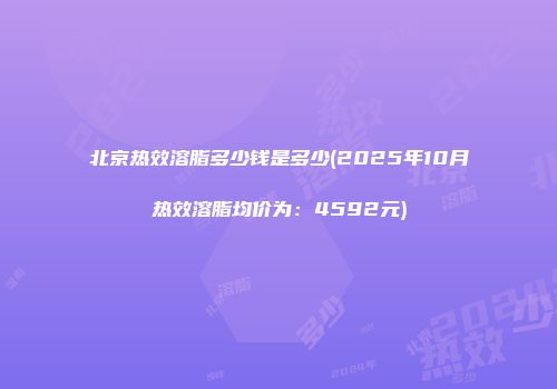 北京热效溶脂多少钱是多少(2025年10月热效溶脂均价为：4592元)