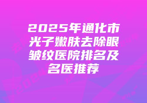 2025年通化市光子嫩肤去除眼皱纹医院排名及名医推荐