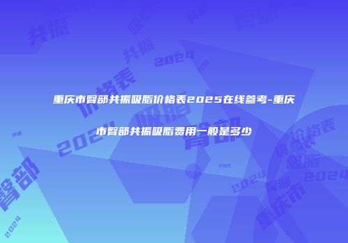 重庆市臀部共振吸脂价格表2025在线参考-重庆市臀部共振吸脂费用一般是多少