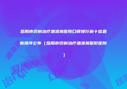 岳阳市切割治疗酒渣鼻医院口碑排行前十佳最新排序公布（岳阳市切割治疗酒渣鼻整形医院）