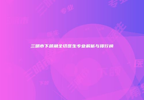 三明市下颌角全切医生专业解析与排行榜