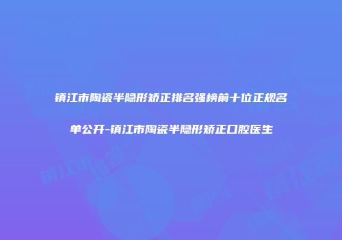 镇江市陶瓷半隐形矫正排名强榜前十位正规名单公开-镇江市陶瓷半隐形矫正口腔医生