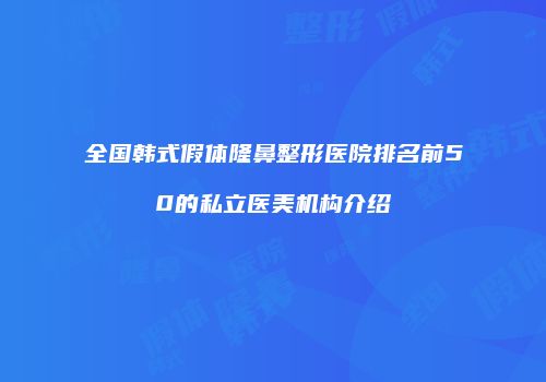 全国韩式假体隆鼻整形医院排名前50的私立医美机构介绍