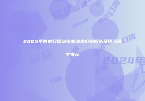 2025年南京口周皱纹去除术价格解析及医院医生推荐
