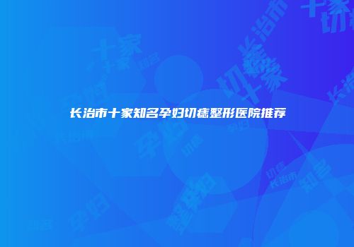 长治市十家知名孕妇切痣整形医院推荐