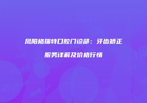 凤阳格瑞特口腔门诊部：牙齿矫正服务详解及价格行情