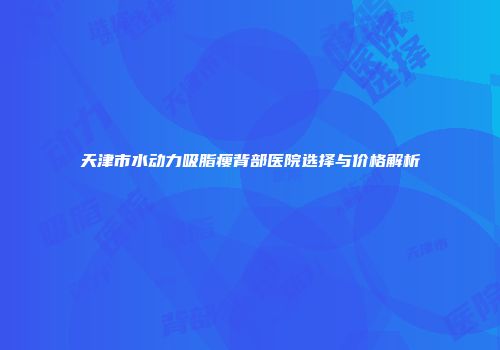 天津市水动力吸脂瘦背部医院选择与价格解析