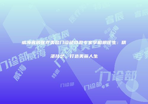 威海睿辰医疗美容门诊部特邀专家李相根医生：精湛技艺，打造美丽人生