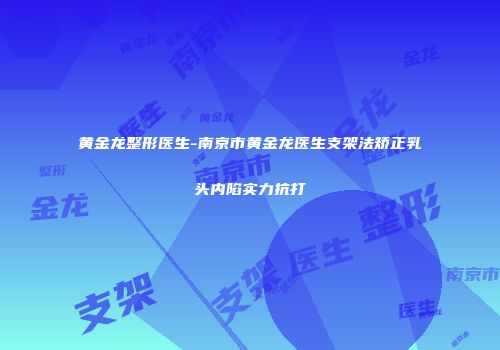 黄金龙整形医生-南京市黄金龙医生支架法矫正乳头内陷实力抗打