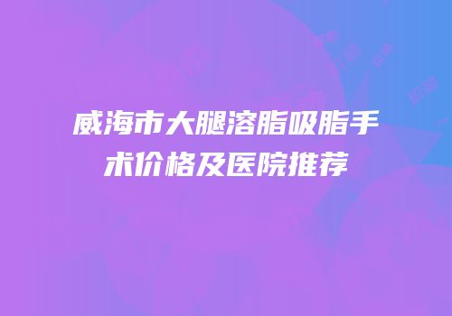威海市大腿溶脂吸脂手术价格及医院推荐