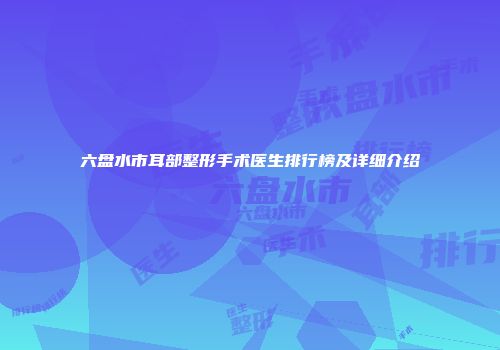 六盘水市耳部整形手术医生排行榜及详细介绍