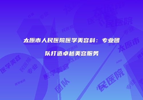太原市人民医院医学美容科：专业团队打造卓越美容服务