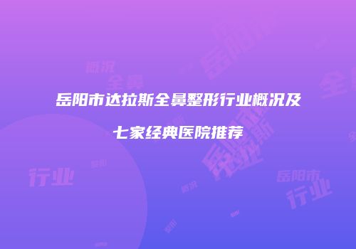 岳阳市达拉斯全鼻整形行业概况及七家经典医院推荐