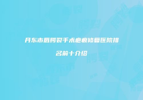 丹东市唇腭裂手术疤痕修复医院排名前十介绍