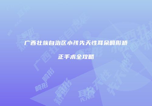 广西壮族自治区小孩先天性耳朵畸形矫正手术全攻略