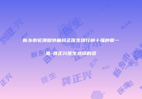 新乡市轮滑脚外偏纠正医生排行榜十强种草一览-龚正兴医生选择的多