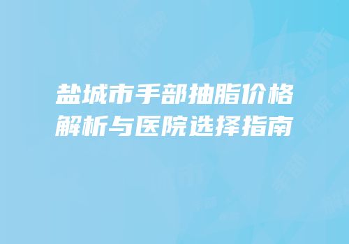 盐城市手部抽脂价格解析与医院选择指南