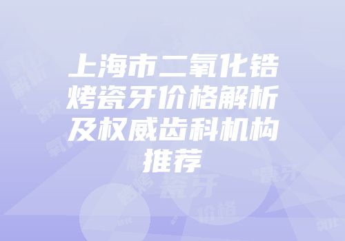 上海市二氧化锆烤瓷牙价格解析及权威齿科机构推荐