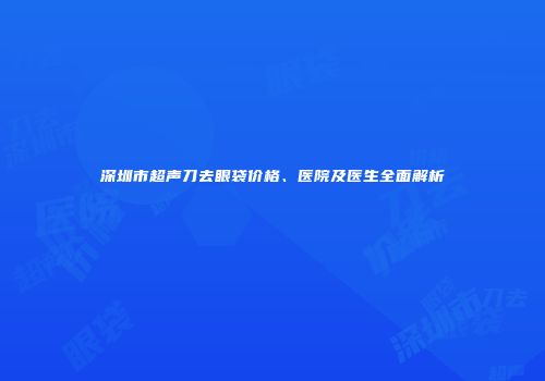 深圳市超声刀去眼袋价格、医院及医生全面解析