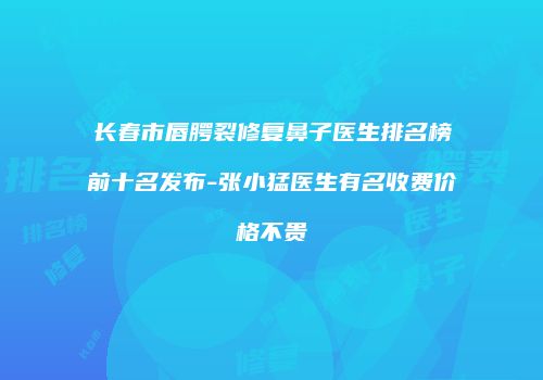 长春市唇腭裂修复鼻子医生排名榜前十名发布-张小猛医生有名收费价格不贵