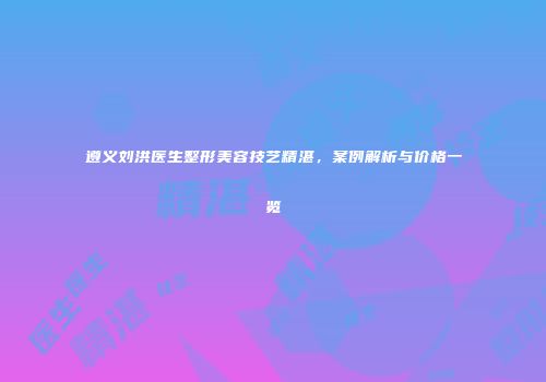 遵义刘洪医生整形美容技艺精湛，案例解析与价格一览