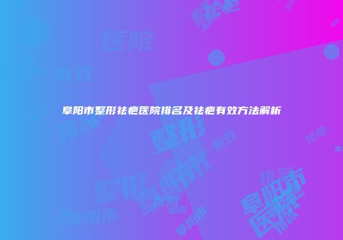 阜阳市整形祛疤医院排名及祛疤有效方法解析