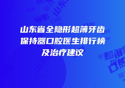 山东省全隐形超薄牙齿保持器口腔医生排行榜及治疗建议