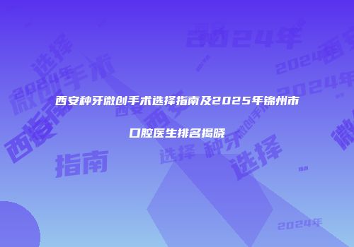 西安种牙微创手术选择指南及2025年锦州市口腔医生排名揭晓