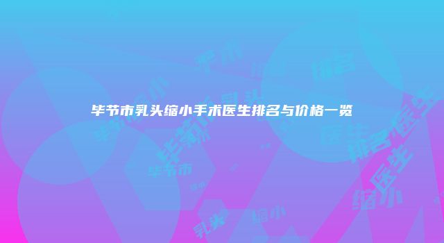 毕节市乳头缩小手术医生排名与价格一览