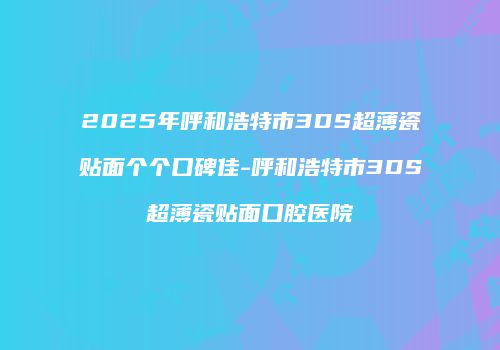2025年呼和浩特市3DS超薄瓷贴面个个口碑佳-呼和浩特市3DS超薄瓷贴面口腔医院