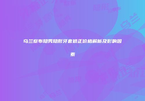 乌兰察布隐秀隐形牙套矫正价格解析及影响因素